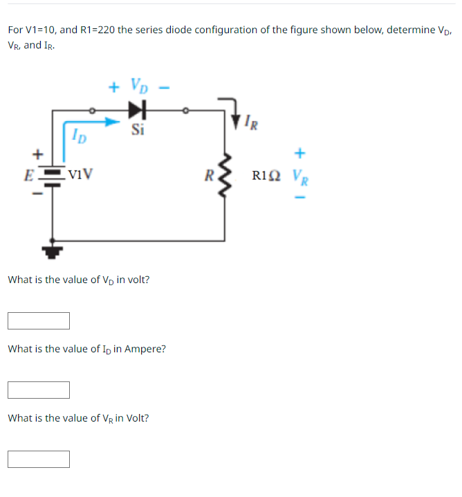 For V1=10, and R1=220 the series diode configuration of the figure shown below, determine VD,
VR, and IR.
ID
EVIV
+ VD
Si
What is the value of VĎ in volt?
What is the value of ID in Ampere?
What is the value of VR in Volt?
R
R
R1Ω VR
1