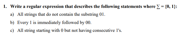 1. Write a regular expression that describes the following statements where Σ = {0, 1}:
a) All strings that do not contain the substring 01.
b) Every 1 is immediately followed by 00.
c) All string starting with 0 but not having consecutive 1's.