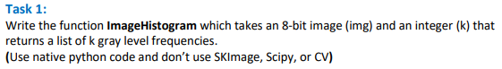 Task 1:
Write the function ImageHistogram which takes an 8-bit image (img) and an integer (k) that
returns a list of k gray level frequencies.
(Use native python code and don't use SKImage, Scipy, or CV)
