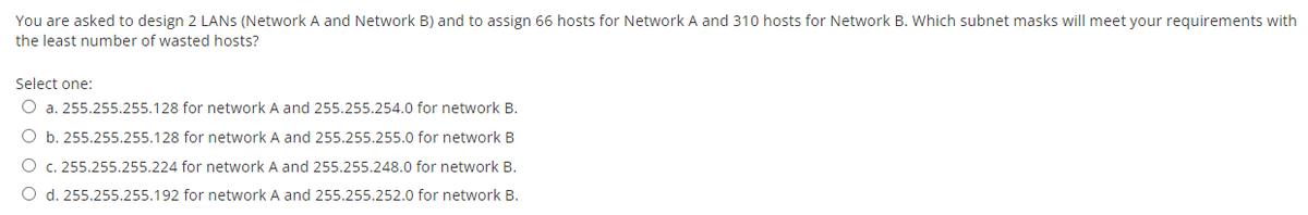 You are asked to design 2 LANS (Network A and Network B) and to assign 66 hosts for Network A and 310 hosts for Network B. Which subnet masks will meet your requirements with
the least number of wasted hosts?
Select one:
O a. 255.255.255.128 for network A and 255.255.254.0 for network B.
O b. 255.255.255.128 for network A and 255.255.255.0 for network B
O c. 255.255.255.224 for network A and 255.255.248.0 for network B.
O d. 255.255.255.192 for network A and 255.255.252.0 for network B.
