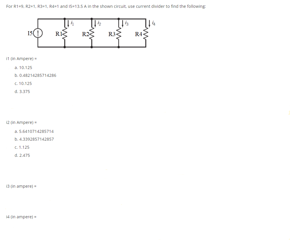 For R1=9, R2=1, R3=1, R4=1 and 15-13.5 A in the shown circuit, use current divider to find the following:
15
i1 (in Ampere) =
a. 10.125
b. 0.48214285714286
c. 10.125
d. 3.375
i2 (in Ampere) =
a. 5.6410714285714
b. 4.3392857142857
c. 1.125
d. 2.475
i3 (in ampere) =
RI
i4 (in ampere) =
R2<
1₂
R32
13
R4
is