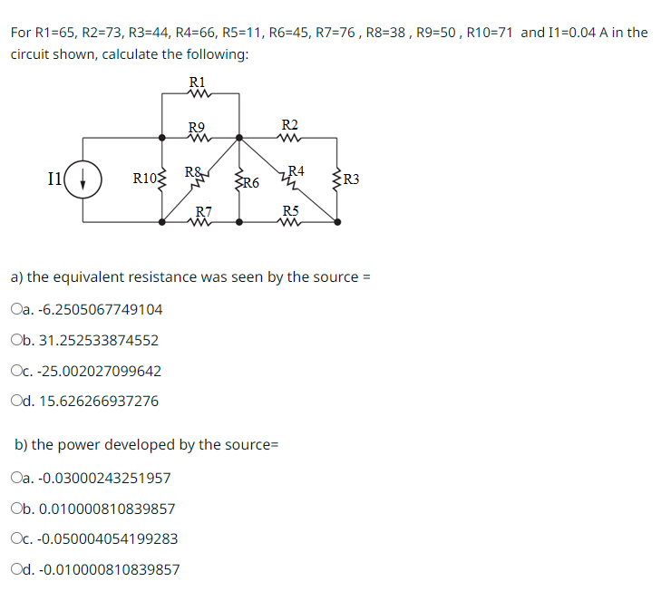 For R1=65, R2=73, R3=44, R4=66, R5=11, R6=45, R7=76, R8=38, R9=50, R10=71 and I1=0.04 A in the
circuit shown, calculate the following:
R1
11(↓) R10
R9
R&
R7
R2
R4
R6 R3
b) the power developed by the source=
Oa. -0.03000243251957
Ob. 0.010000810839857
Oc. -0.050004054199283
Od. -0.010000810839857
R5
a) the equivalent resistance was seen by the source =
Oa. -6.2505067749104
Ob. 31.252533874552
Oc.-25.002027099642
Od. 15.626266937276