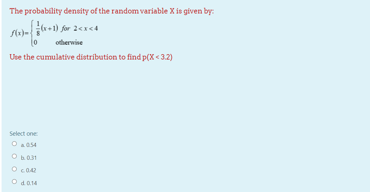 The probability density of the random variable X is given by:
(x+1) for 2<x<4
f(x)={ 8
otherwise
Use the cumulative distribution to find p(X<3.2)
Select one:
O a. 0.54
b. 0.31
O c. 0.42
O d. 0.14
