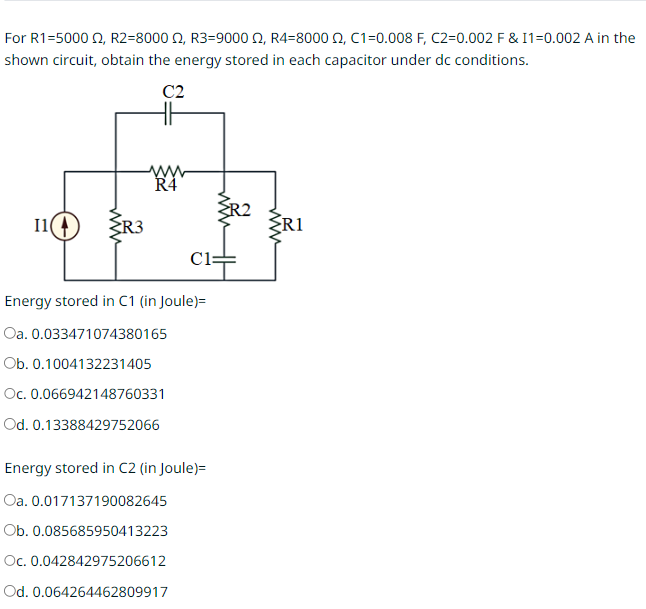 For R1=5000 £2, R2=8000, R3-9000, R4-8000 , C1=0.008 F, C2=0.002 F & I1=0.002 A in the
shown circuit, obtain the energy stored in each capacitor under dc conditions.
C2
11(4
{R3
www
R4
C1
Energy stored in C1 (in Joule) =
Oa. 0.033471074380165
Ob. 0.1004132231405
Oc. 0.066942148760331
Od. 0.13388429752066
Energy stored in C2 (in Joule)=
Oa. 0.017137190082645
Ob. 0.085685950413223
Oc. 0.042842975206612
Od. 0.064264462809917
R2
R1