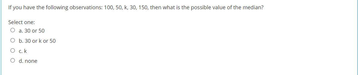 If you have the following observations: 100, 50, k, 30, 150, then what is the possible value of the median?
Select one:
O a. 30 or 50
O b. 30 or k or 50
O c. k
O d. none
