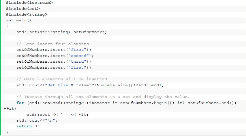 #include<iostream>
#include<set>
#include<string>
int main ()
std::set<std::string> setofNumbers;
// Lets insert four elements
setofNumbers.insert ("first");
setofNumbers.insert ("second");
setofNumbers.insert ("third");
setofNumbers.insert ("first");
// Only 3 elements will be inserted
std::cout<<"Set size = "<<set0fNumbers.size ()<<std::endl;
// Iterate through all the elements in a set and display the value.
for (std::set<std: :string>: :iterator it=setofNumbers.begin (); it!=setofNumbers.end ();
++it)
std::cout <<
<< *it;
std::cout<<"\n";
return 0;
