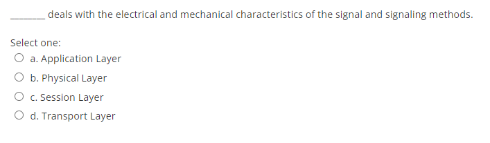 deals with the electrical and mechanical characteristics of the signal and signaling methods.
Select one:
O a. Application Layer
O b. Physical Layer
O c. Session Layer
O d. Transport Layer