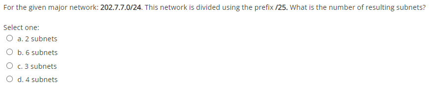 For the given major network: 202.7.7.0/24. This network is divided using the prefix /25. What is the number of resulting subnets?
Select one:
O a. 2 subnets
O b. 6 subnets
O c. 3 subnets
O d. 4 subnets
