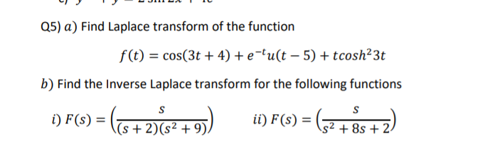 Q5) a) Find Laplace transform of the function
f(t) = cos(3t + 4) + e¬tu(t – 5) + tcosh²3t
b) Find the Inverse Laplace transform for the following functions
i) F(s) =
(s + 2)(s² + 9)/
ii) F(s) =
(32 + 8s +2.
