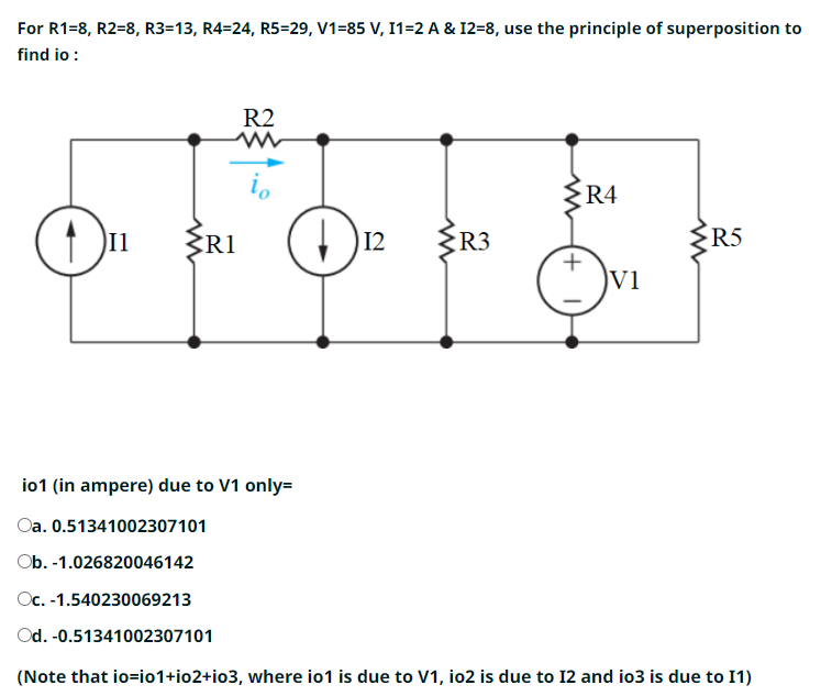 For R1=8, R2=8, R3=13, R4=24, R5=29, V1=85 V, I1=2 A & I2=8, use the principle of superposition to
find io :
I1
R2
W
io
R1
12
ww
R3
ww
+1
R4
V1
R5
io1 (in ampere) due to V1 only=
Oa. 0.51341002307101
Ob. -1.026820046142
Oc. -1.540230069213
Od. -0.51341002307101
(Note that io=i01+io2+i03, where io1 is due to V1, io2 is due to 12 and io3 is due to I1)