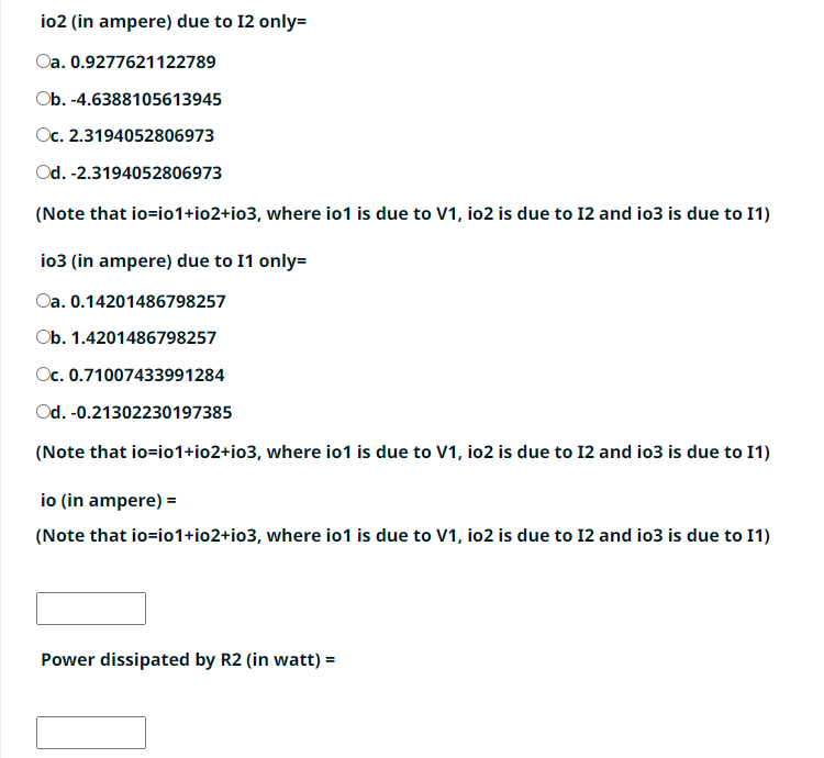 io2 (in ampere) due to 12 only=
Oa.
0.9277621122789
Ob. -4.6388105613945
Oc. 2.3194052806973
Od. -2.3194052806973
(Note that io=i01+io2+io3, where io1 is due to V1, io2 is due to 12 and io3 is due to I1)
io3 (in ampere) due to 11 only=
Oa.
0.14201486798257
Ob.
1.4201486798257
Oc. 0.71007433991284
Od. -0.21302230197385
(Note that io=i01+io2+io3, where io1 is due to V1, io2 is due to 12 and io3 is due to I1)
io (in ampere) =
(Note that io=i01+io2+io3, where io1 is due to V1, io2 is due to 12 and io3 is due to I1)
Power dissipated by R2 (in watt) =