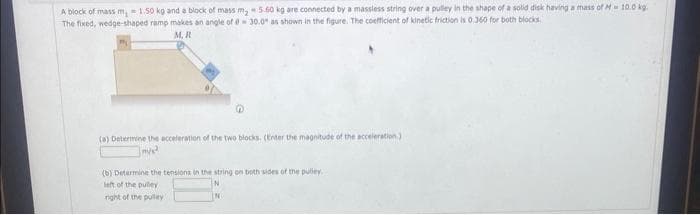 A block of mass m, 1.50 kg and a block of mass my 5.60 kg are connected by a massless string over a pulley in the shape of a solid disk having a mass of M- 10.0 kg.
The fixed, wedge-shaped ramp makes an angle of 0-30.0" as shown in the figure. The coefficient of kinetic friction is 0.360 for both blocks.
M.R
(a) Determine the acceleration of the two blocks. (Enter the magnitude of the acceleration)
m/s²
(b) Determine the tensions in the string on both sides of the pulley.
left of the pulley
right of the pulley