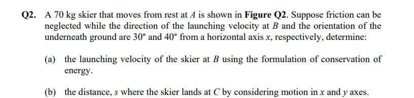 Q2. A 70 kg skier that moves from rest at A is shown in Figure Q2. Suppose friction can be
neglected while the direction of the launching velocity at B and the orientation of the
underneath ground are 30° and 40° from a horizontal axis x, respectively, determine:
(a) the launching velocity of the skier at B using the formulation of conservation of
energy.
(b) the distance, s where the skier lands at C by considering motion in x and y axes.