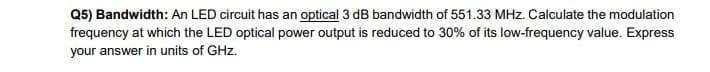 Q5) Bandwidth: An LED circuit has an optical 3 dB bandwidth of 551.33 MHz. Calculate the modulation
frequency at which the LED optical power output is reduced to 30% of its low-frequency value. Express
your answer in units of GHz.