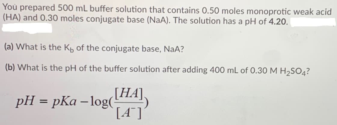 You prepared 500 mL buffer solution that contains 0.50 moles monoprotic weak acid
(HA) and 0.30 moles conjugate base (NaA). The solution has a pH of 4.20.
(a) What is the Kp of the conjugate base, NaA?
(b) What is the pH of the buffer solution after adding 400 mL of 0.30 M H,SO4?
pH = pKa – log(THA),
[A*]
