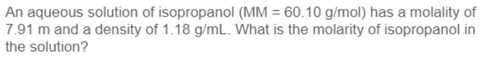 An aqueous solution of isopropanol (MM = 60.10 g/mol) has a molality of
7.91 m and a density of 1.18 g/mL. What is the molarity of isopropanol in
the solution?
