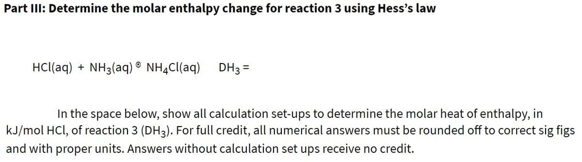 Part IllI: Determine the molar enthalpy change for reaction 3 using Hess's law
HCl(aq) + NH3(aq) ® NH4CI(aq)
DH3 =
In the space below, show all calculation set-ups to determine the molar heat of enthalpy, in
kJ/mol HCl, of reaction 3 (DH3). For full credit, all numerical answers must be rounded off to correct sig figs
and with proper units. Answers without calculation set ups receive no credit.
