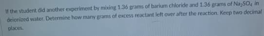 If the student did another experiment by mixing 1.36 grams of barium chloride and 1.36 grams of Na,SO, in
deionized water. Determine how many grams of excess reactant left over after the reaction. Keep two decimal
places.
