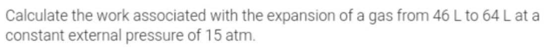 Calculate the work associated with the expansion of a gas from 46 L to 64 L at a
constant external pressure of 15 atm.
