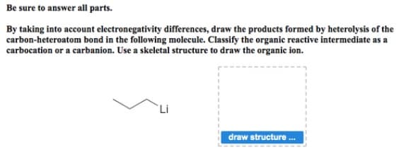 Be sure to answer all parts.
By taking into account electronegativity differences, draw the products formed by heterolysis of the
carbon-heteroatom bond in the following molecule. Classify the organic reactive intermediate as a
carbocation or a carbanion. Use a skeletal structure to draw the organic ion.
Li
draw structure .
