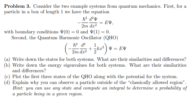 Problem 3. Consider the two example systems from quantum mechanics. First, for a
particle in a box of length 1 we have the equation
h² d²v
EV,
2m dx²
with boundary conditions (0) = 0 and V(1) = 0.
Second, the Quantum Harmonic Oscillator (QHO)
=
h² d²
+kr²V = EV
2m dg²+ka²
1/ k2²) v
(a) Write down the states for both systems. What are their similarities and differences?
(b) Write down the energy eigenvalues for both systems. What are their similarities
and differences?
(c) Plot the first three states of the QHO along with the potential for the system.
(d) Explain why you can observe a particle outside of the "classically allowed region".
Hint: you can use any state and compute an integral to determine a probability of
a particle being in a given region.