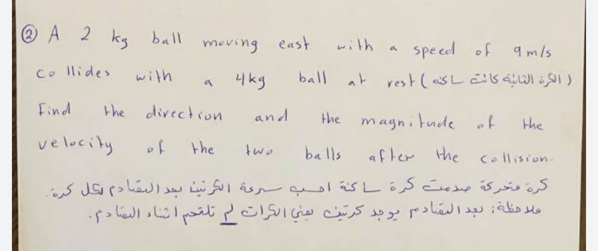 ® A 2 kg ball
moving east
with
spe ed of qmls
Co llides
with
4kg
ball at rest(asL sáI SI )
Find
the divection
and
the
magnitude of
the
velocity
of
the
two
balls
after the
Collision.
کرة وحركة صدمت كرة ا كنة اهب سرعة الكرتينا بجد البقادم كل كرة
مبرحظة; تبدالبقادم بوجد کرتن نهني الگرات لم تلقحم أثاء البها د2.
