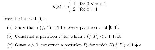 S1 for 0 <r < 1
2 for z = 1
h(r)
over the interval [0, 1].
(a) Show that L(f, P) = 1 for every partition P of (0, 1].
(b) Construct a partition P for which U(f, P) < 1+1/10.
(c) Given e > 0, construct a partition Pe for which U(f, Pe) < 1+ e.
