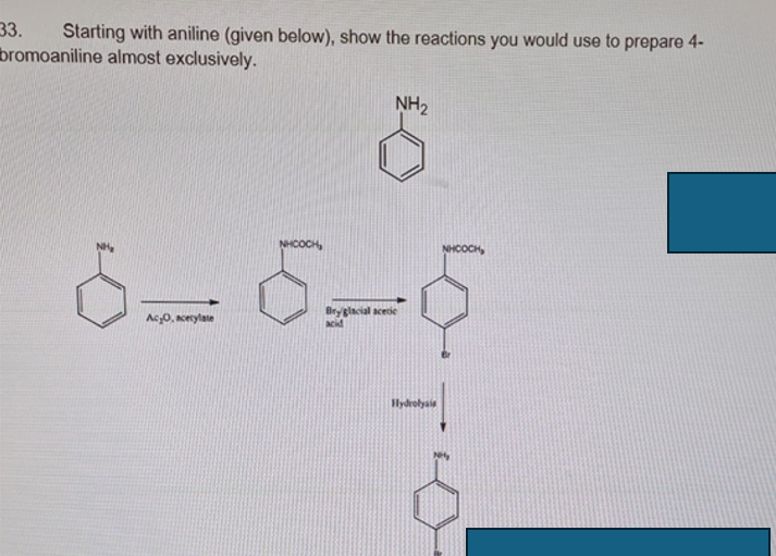 33. Starting with aniline (given below), show the reactions you would use to prepare 4-
bromoaniline almost exclusively.
NH CÁCH,
NH2
Ас О, всес
Bry glacial acetic
acid
NHOCH
тю
Hydrolysis