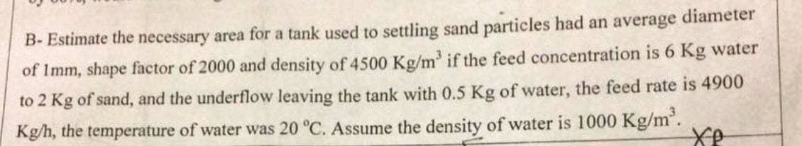 B- Estimate the necessary area for a tank used to settling sand particles had an average diameter
of 1mm, shape factor of 2000 and density of 4500 Kg/m³ if the feed concentration is 6 Kg water
to 2 Kg of sand, and the underflow leaving the tank with 0.5 Kg of water, the feed rate is 4900
Kg/h, the temperature of water was 20 °C. Assume the density of water is 1000 Kg/m³.