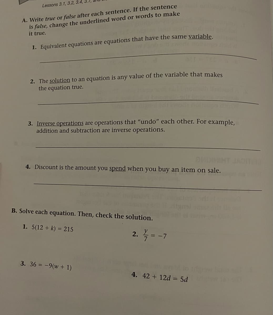 A. Write true or false after each sentence. If the sentence
is false, change the underlined word or words to make
it true.
Lessons 3.1, 3.2, 3.4,
1. Equivalent equations are equations that have the same variable
2. The solution to an equation is any value of the variable that makes
the equation true.
3. Inverse operations are operations that "undo" each other. For example,
addition and subtraction are inverse operations.
4. Discount is the amount you spend when you buy an item on sale.
B. Solve each equation. Then, check the solution.
1. 5(12 + k) = 215
%3D
2. = -7
3. 36 = -9(w + 1)
4. 42 + 12d = 5d
%3D
