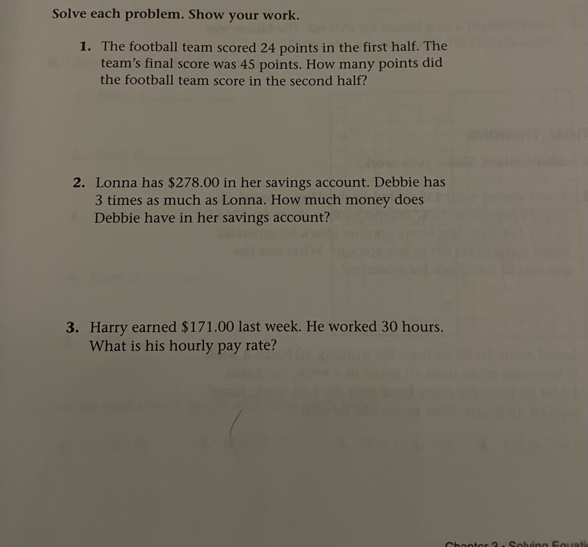 Solve each problem. Show your work.
1. The football team scored 24 points in the first half. The
team's final score was 45 points. How many points did
the football team score in the second half?
2. Lonna has $278.00 in her savings account. Debbie has
3 times as much as Lonna. How much money does
Debbie have in her savings account?
3. Harry earned $171.00 last week. He worked 30 hours.
What is his hourly pay rate?
Chanter 3 . Solving Fguati
