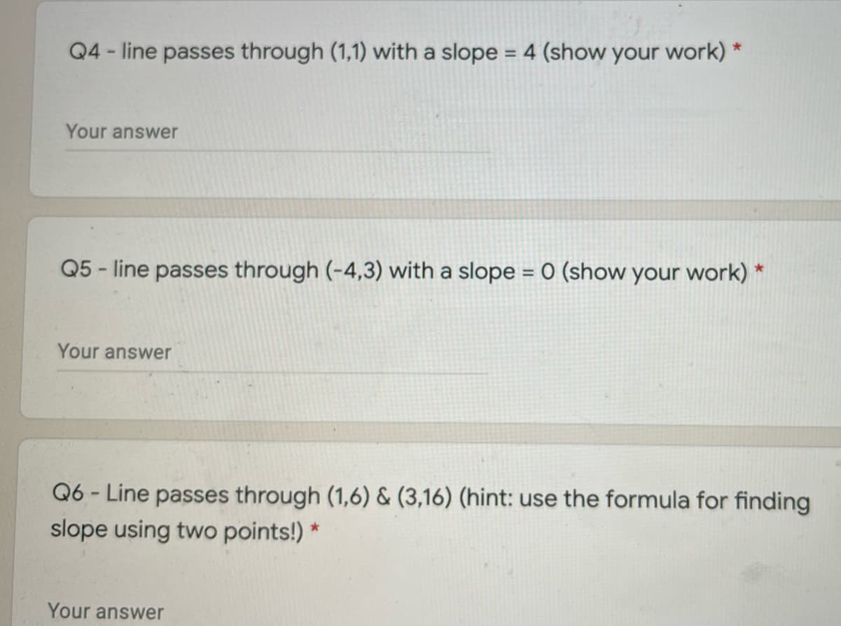 Q4 - line passes through (1,1) with a slope = 4 (show your work) *
%3D
Your answer
Q5 - line passes through (-4,3) with a slope = 0 (show your work) *
Your answer
Q6 - Line passes through (1,6) & (3,16) (hint: use the formula for finding
slope using two points!) *
Your answer
