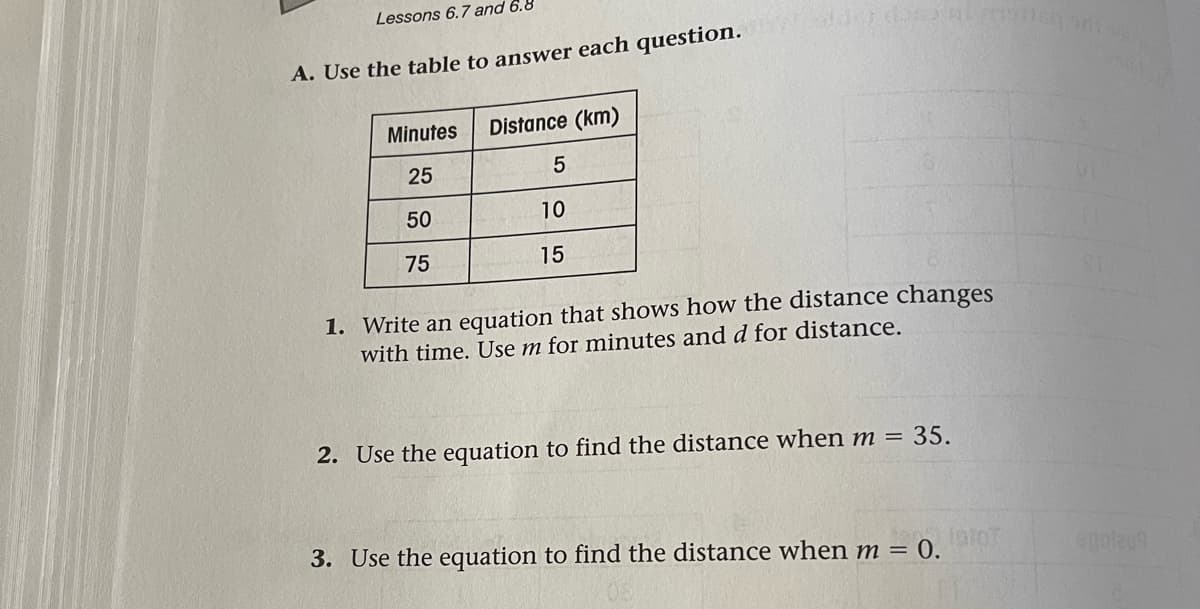 Lessons 6.7and 6.8
A. Use the table to answer each question.
Minutes
Distance (km)
25
50
10
75
15
1. Write an equation that shows how the distance changes
with time. Use m for minutes and d for distance.
2. Use the equation to find the distance when m = 35.
n30.
3. Use the equation to find the distance when m =
