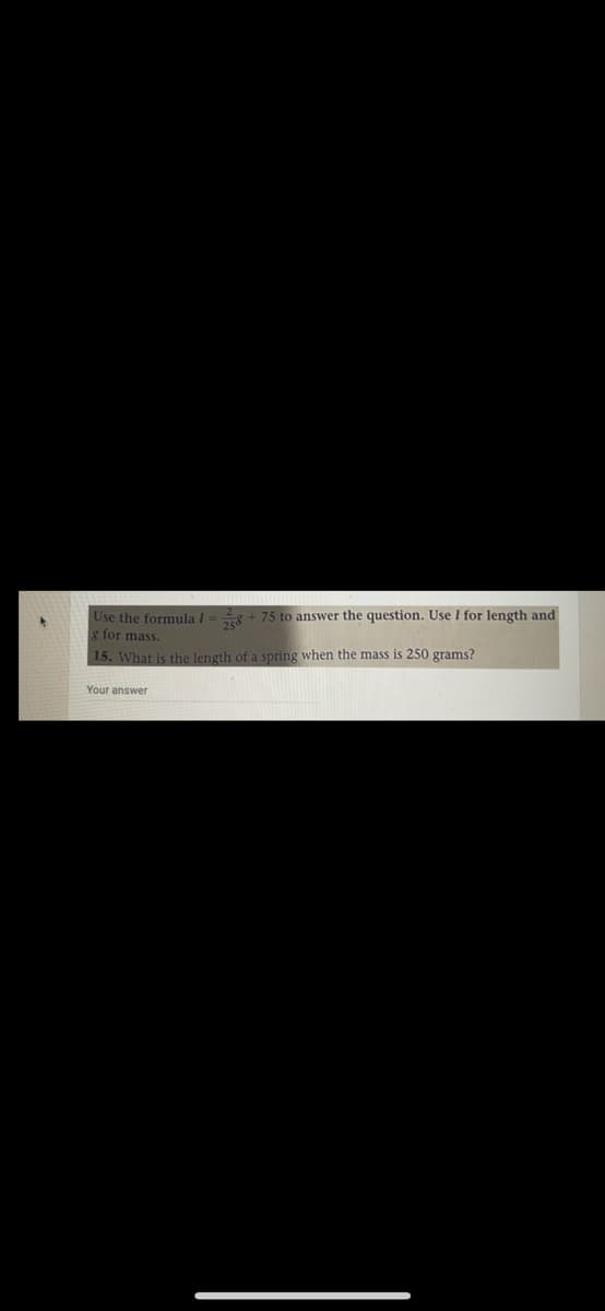 Use the formula 1 = + 75 to answer the question. Use I for length and
for mass.
15. What is the length of a spring when the mass is 250 grams?
Your answer
