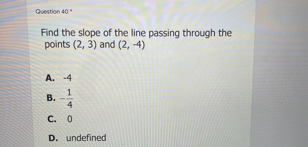 Question 40 *
Find the slope of the line passing through the
points (2, 3) and (2, -4)
А. -4
В.
4
С. О
D. undefined
