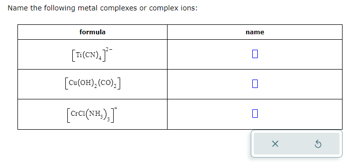 Name the following metal complexes or complex ions:
formula
[Ti (CN).]
[Cu(OH)₂ (CO)₂]
[CICI(NH₂),]
name
X
5