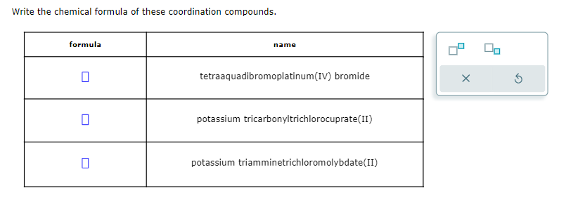 Write the chemical formula of these coordination compounds.
formula
0
name
tetraaquadibromoplatinum(IV) bromide
potassium tricarbonyltrichlorocuprate(II)
potassium triamminetrichloromolybdate(II)
X
00