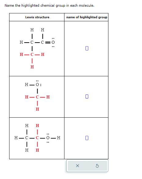 Name the highlighted chemical group in each molecule.
Lewis structure
H H
H-C-C=0
H-C-H
H
H-Ö:
|
H-C-H
|
H
H H
H-C-
--
| |
H H
-
G
name of highlighted group
ப