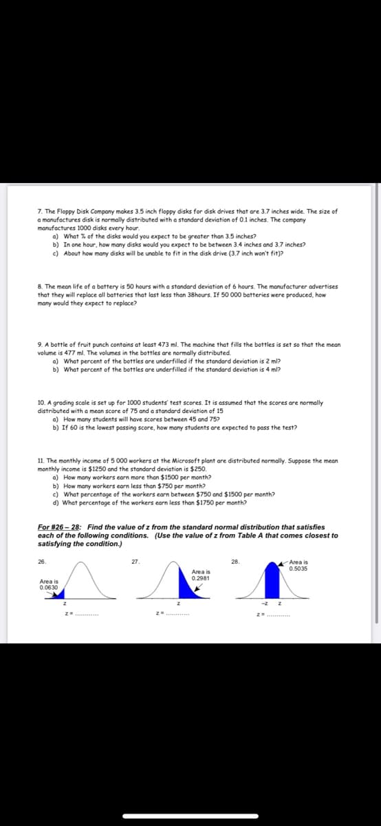 7. The Floppy Disk Company makes 3.5 inch floppy disks for disk drives that are 3.7 inches wide. The size of
a manufactures disk is normally distributed with a standard deviation of 0.1 inches. The company
manufactures 1000 disks every hour.
a) What % of the disks would you expect to be greater than 3.5 inches?
b) In one hour, how many disks would you expect to be between 3.4 inches and 3.7 inches?
c) About how many disks will be unable to fit in the disk drive (3.7 inch won't fit)?
8. The mean life of a battery is 50 hours with a standard deviation of 6 hours. The manufacturer advertises
that they will replace all batteries that last less than 38hours. If 50 000 batteries were produced, how
many would they expect to replace?
9. A bottle of fruit punch contains at least 473 ml. The machine that fills the bottles is set so that the mean
volume is 477 ml. The volumes in the bottles are normally distributed.
a) What percent of the bottles are underfilled if the standard deviation is 2 ml?
b) What percent of the bottles are underfilled if the standard deviation is 4 ml?
10. A grading scale is set up for 1000 students' test scores. It is assumed that the scores are normally
distributed with a mean score of 75 and a standard deviation of 15
a) How many students will have scores between 45 and 75?
b) If 60 is the lowest passing score, how many students are expected to pass the test?
11. The monthly income of 5 000 workers at the Microsoft plant are distributed normally. Suppose the mean
monthly income is $1250 and the standard deviation is $250.
a) How many workers earn more than $1500 per month?
b) How many workers earn less than $750 per month?
c) What percentage of the workers earn between $750 and $1500 per month?
d) What percentage of the workers earn less than $1750 per month?
For #26 – 28: Find the value of z from the standard normal distribution that satisfies
each of the following conditions. (Use the value of z from Table A that comes closest to
satisfying the condition.)
Area is
0.5035
26.
27.
28.
Area is
0.2981
0.0630
