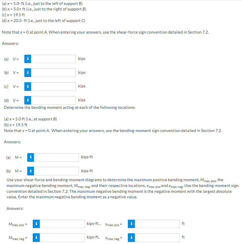 (a) x = 5.0- ft (i.e., just to the left of support B)
(b) x = 5.0+ ft (i.e., just to the right of support B)
(c) x = 19.5 ft
(d) x = 20.5- ft (i.e., just to the left of support C)
Note that x = 0 at point A. When entering your answers, use the shear-force sign convention detailed in Section 7.2.
Answers:
(a) V=
kips
(b) V=
kips
(c) V-
i
kips
(d) V =
i
kips
Determine the bending moment acting at each of the following locations:
(a) x = 5.0 ft (i.e., at support B)
(b) x = 19.5 ft
Note that x = 0 at point A. When entering your answers, use the bending-moment sign convention detailed in Section 7.2.
Answers:
(a) M =
i
kips-ft
(b) М-
i
kips-ft
Use your shear-force and bending-moment diagrams to determine the maximum positive bending moment, Mmax, pos the
maximum negative bending moment, Mmax, neg and their respective locations, Xmax, pos and Xmax, neg. Use the bending-moment sign
convention detailed in Section 7.2. The maximum negative bending moment is the negative moment with the largest absolute
value. Enter the maximum negative bending moment as a negative value.
Answers:
Mmax, pos=
kips-ft,, Xmax, pos
i
ft
Mmax, neg
kips-ft,
i
Xmax, neg
ft
