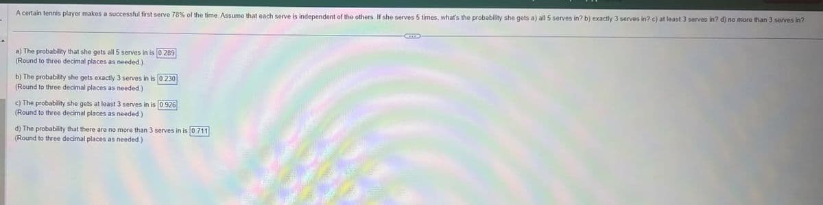 A certain tennis player makes a successful first serve 78% of the time. Assume that each serve is independent of the others. If she serves 5 times, what's the probability she gets a) all 5 serves in? b) exactly 3 serves in? c) at least 3 serves in? d) no more than 3 serves in?
a) The probability that she gets all 5 serves in is 0.289
(Round to three decimal places as needed.).
b) The probability she gets exactly 3 serves in is 0.230
(Round to three decimal places as needed.)
c) The probability she gets at least 3 serves in is 0.926
(Round to three decimal places as needed.)
d) The probability that there are no more than 3 serves in is 0.711
(Round to three decimal places as needed.)