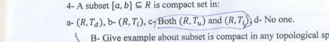 4- A subset [a, b] R is compact set in:
a- (R, Ta), b- (R,T;), c-Both (R, Tu) and (R, T₁), d- No one.
B- Give example about subset is compact in any topological sp