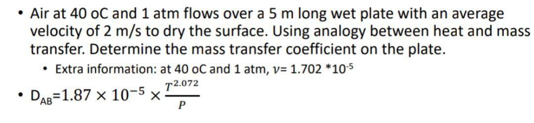 ●
Air at 40 oC and 1 atm flows over a 5 m long wet plate with an average
velocity of 2 m/s to dry the surface. Using analogy between heat and mass
transfer. Determine the mass transfer coefficient on the plate.
• Extra information: at 40 oC and 1 atm, v= 1.702 *10-5
T2.072
DAB 1.87 x 10-5 x
P