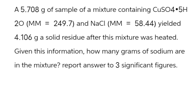 A 5.708 g of sample of a mixture containing CuSO4.5H
20 (MM = 249.7) and NaCl (MM = 58.44) yielded
4.106 g a solid residue after this mixture was heated.
Given this information, how many grams of sodium are
in the mixture? report answer to 3 significant figures.