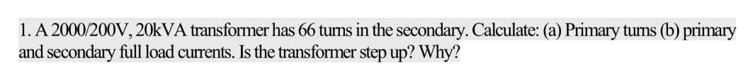 1. A 2000/200V, 20kVA transformer has 66 turns in the secondary. Calculate: (a) Primary turns (b) primary
and secondary full load currents. Is the transformer step up? Why?