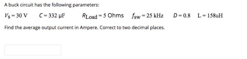 A buck circuit has the following parameters:
Vs = 30 V
C=332 µF
RLoad=5 Ohms fsw=25 kHz
Find the average output current in Ampere. Correct to two decimal places.
D=0.8 L 158uH