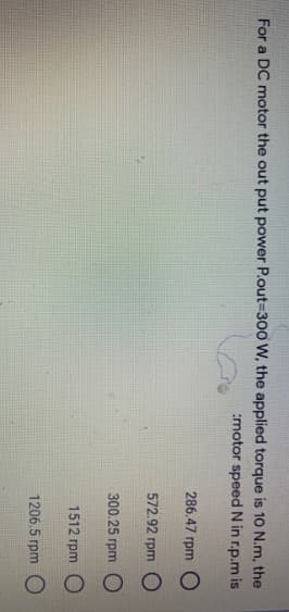 For a DC motor the out put power P.out=300 W, the applied torque is 10 N.m, the
:motor speed N in r.p.m is
286.47 rpm O
572.92 rpm
300.25 rpm O
1512 rpm
1206.5 rpm