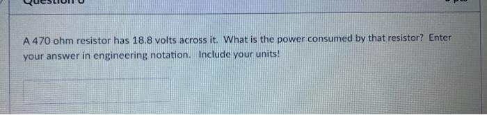 A 470 ohm resistor has 18.8 volts across it. What is the power consumed by that resistor? Enter
your answer in engineering notation. Include your units!