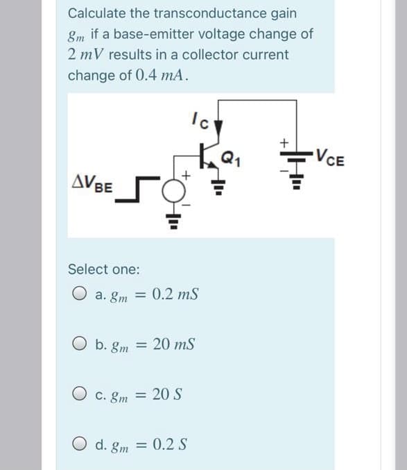 Calculate the transconductance gain
8m if a base-emitter voltage change of
2 mV results in a collector current
change of 0.4 mA.
Ic
+
-VCE
AVBE
Select one:
O a. gm = 0.2 mS
O b. gm = 20 mS
O c. gm = 20S
O d. gm = 0.2 S
