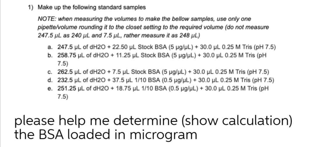 1) Make up the following standard samples
NOTE: when measuring the volumes to make the bellow samples, use only one
pipette/volume rounding it to the closet setting to the required volume (do not measure
247.5 µL as 240 µL and 7.5 µL, rather measure it as 248 µL)
a. 247.5 µL of dH2O + 22.50 µL Stock BSA (5 µg/µL) + 30.0 µL 0.25 M Tris (pH 7.5)
b. 258.75 µl of dH2O + 11.25 µL Stock BSA (5 µg/µL) + 30.0 µL 0.25 M Tris (pH
7.5)
c. 262.5 µL of dH2O + 7.5 µL Stock BSA (5 µg/µL) + 30.0 µL 0.25 M Tris (pH 7.5)
d. 232.5 µL of dH2O + 37.5 µL 1/10 BSA (0.5 µg/µL) + 30.0 µL 0.25 M Tris (pH 7.5)
e. 251.25 µl of dH2O + 18.75 µL 1/10 BSA (0.5 µg/µL) + 30.0 µL 0.25 M Tris (pH
7.5)
please help me determine (show calculation)
the BSA loaded in microgram
